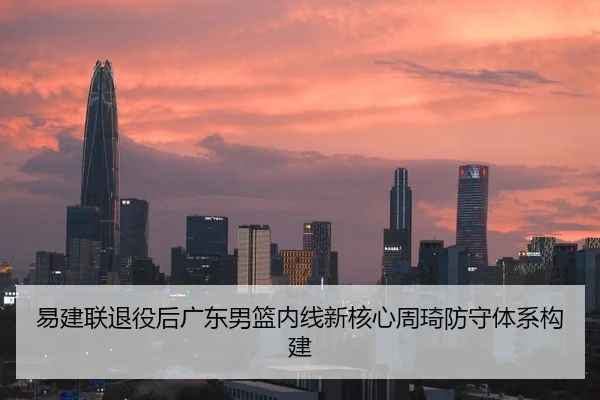 易建联退役后广东男篮内线新核心周琦防守体系构建