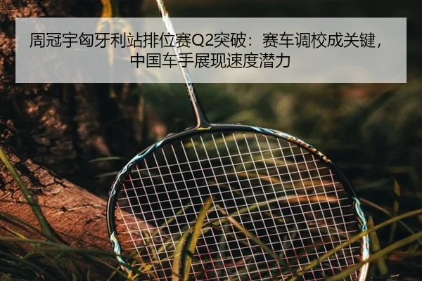 周冠宇匈牙利站排位赛Q2突破：赛车调校成关键，中国车手展现速度潜力