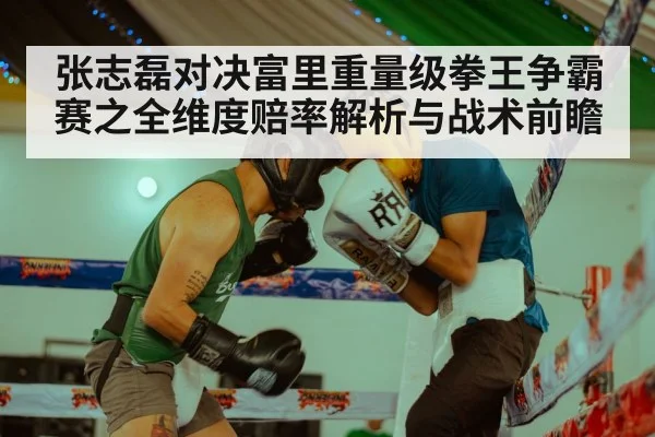 张志磊对决富里重量级拳王争霸赛之全维度赔率解析与战术前瞻