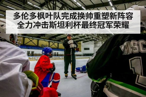 多伦多枫叶队完成换帅重塑新阵容全力冲击斯坦利杯最终冠军荣耀